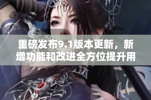 重磅发布9.1版本更新，新增功能和改进全方位提升用户体验