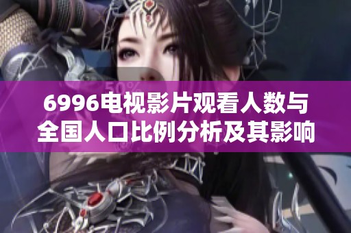 6996电视影片观看人数与全国人口比例分析及其影响探讨