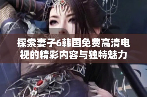 探索妻子6韩国免费高清电视的精彩内容与独特魅力