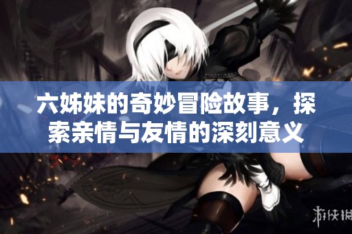 六姊妹的奇妙冒险故事，探索亲情与友情的深刻意义