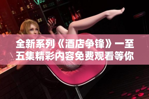 全新系列《酒店争锋》一至五集精彩内容免费观看等你来体验
