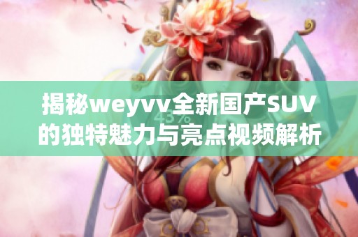 揭秘weyvv全新国产SUV的独特魅力与亮点视频解析