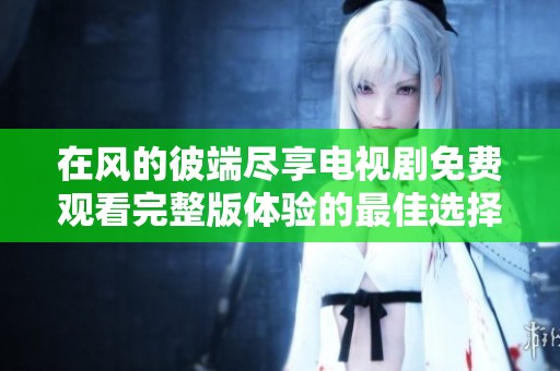 在风的彼端尽享电视剧免费观看完整版体验的最佳选择