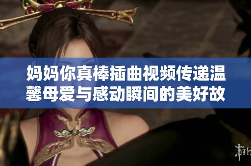 妈妈你真棒插曲视频传递温馨母爱与感动瞬间的美好故事