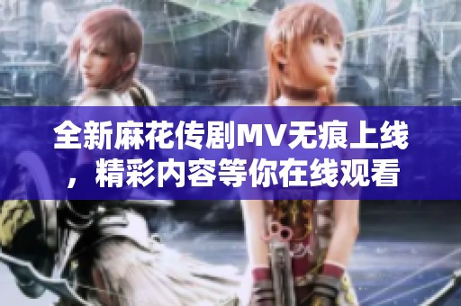 全新麻花传剧MV无痕上线，精彩内容等你在线观看
