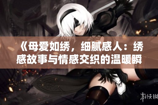 《母爱如绣，细腻感人：绣感故事与情感交织的温暖瞬间》