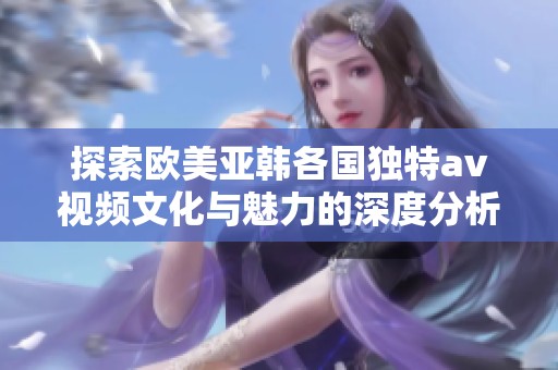 探索欧美亚韩各国独特av视频文化与魅力的深度分析
