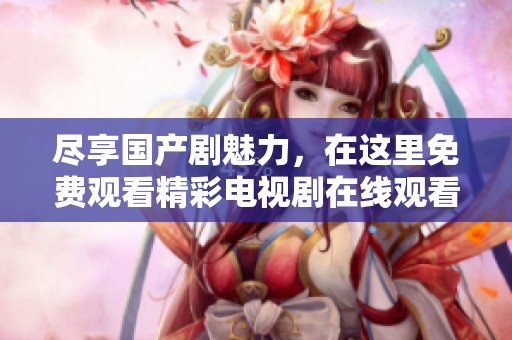 尽享国产剧魅力，在这里免费观看精彩电视剧在线观看