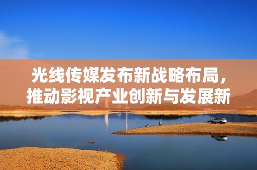 光线传媒发布新战略布局，推动影视产业创新与发展新篇章
