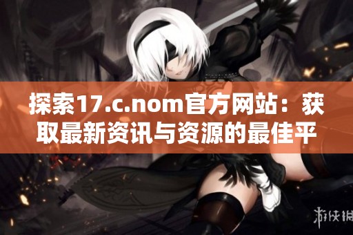 探索17.c.nom官方网站：获取最新资讯与资源的最佳平台