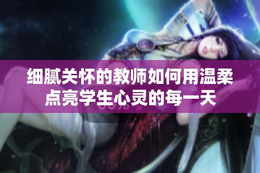 细腻关怀的教师如何用温柔点亮学生心灵的每一天