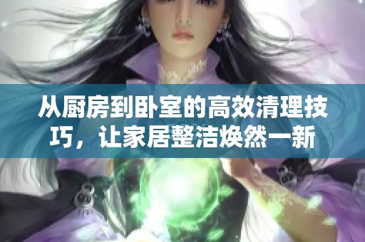从厨房到卧室的高效清理技巧，让家居整洁焕然一新