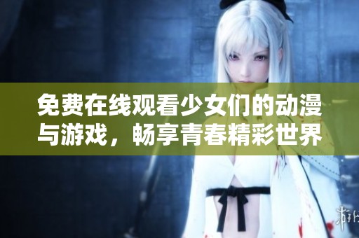 免费在线观看少女们的动漫与游戏，畅享青春精彩世界
