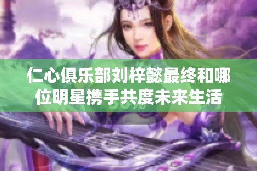 仁心俱乐部刘梓懿最终和哪位明星携手共度未来生活