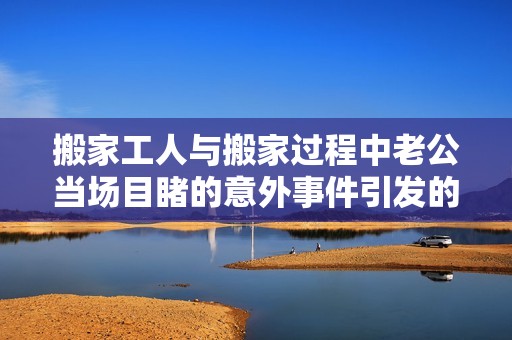 搬家工人与搬家过程中老公当场目睹的意外事件引发的争议