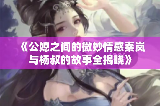 《公媳之间的微妙情感秦岚与杨叔的故事全揭晓》