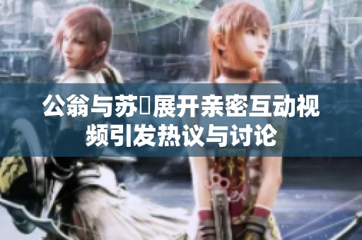 公翁与苏玥展开亲密互动视频引发热议与讨论