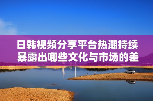 日韩视频分享平台热潮持续 暴露出哪些文化与市场的差异