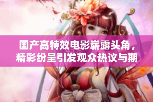 国产高特效电影崭露头角，精彩纷呈引发观众热议与期待