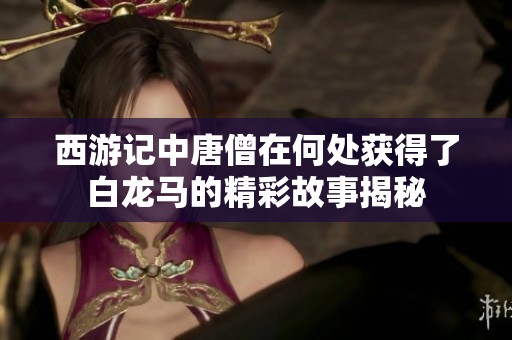 西游记中唐僧在何处获得了白龙马的精彩故事揭秘