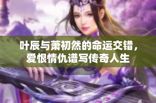 叶辰与萧初然的命运交错，爱恨情仇谱写传奇人生