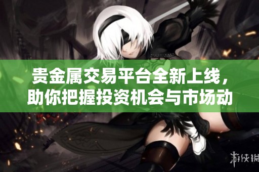 贵金属交易平台全新上线，助你把握投资机会与市场动态