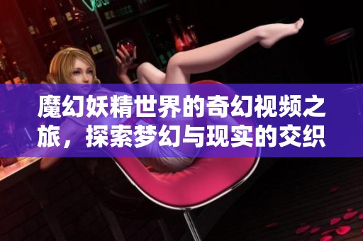 魔幻妖精世界的奇幻视频之旅，探索梦幻与现实的交织