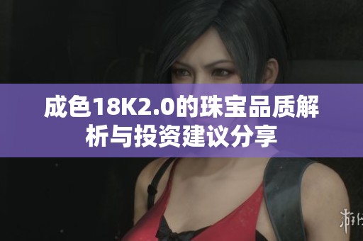 成色18K2.0的珠宝品质解析与投资建议分享