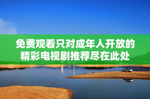 免费观看只对成年人开放的精彩电视剧推荐尽在此处