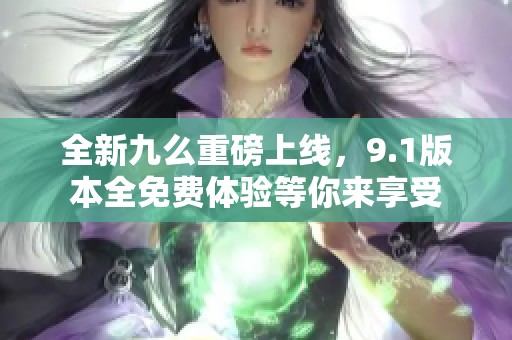 全新九么重磅上线，9.1版本全免费体验等你来享受