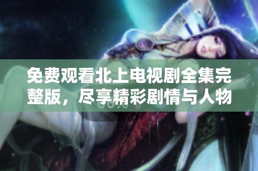 免费观看北上电视剧全集完整版，尽享精彩剧情与人物发展