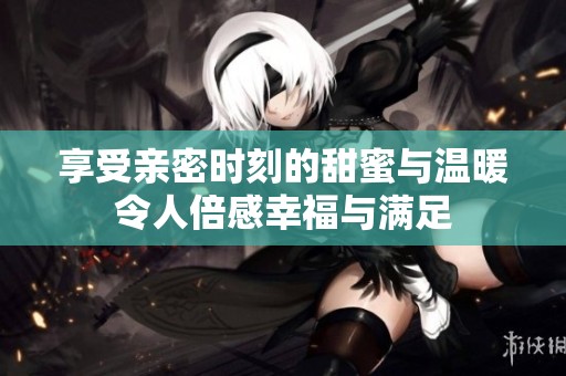 享受亲密时刻的甜蜜与温暖令人倍感幸福与满足
