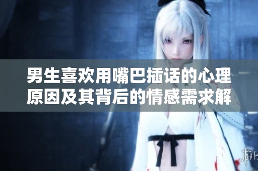 男生喜欢用嘴巴插话的心理原因及其背后的情感需求解析