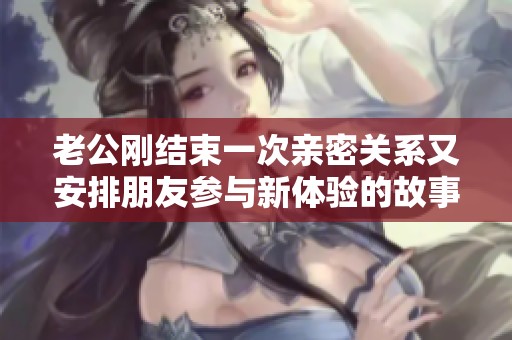 老公刚结束一次亲密关系又安排朋友参与新体验的故事
