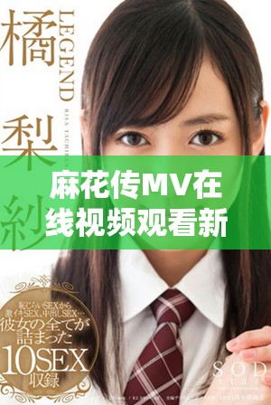 麻花传MV在线视频观看新动态，精彩内容不容错过