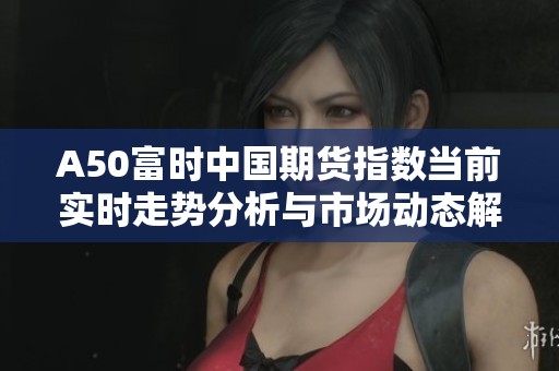 A50富时中国期货指数当前实时走势分析与市场动态解读