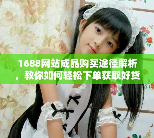1688网站成品购买途径解析，教你如何轻松下单获取好货