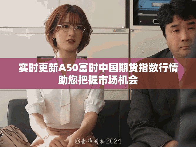 实时更新A50富时中国期货指数行情助您把握市场机会