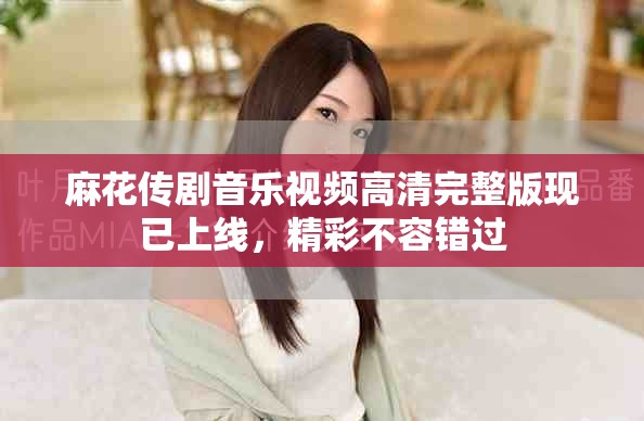麻花传剧音乐视频高清完整版现已上线，精彩不容错过
