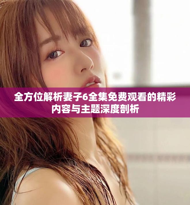 全方位解析妻子6全集免费观看的精彩内容与主题深度剖析