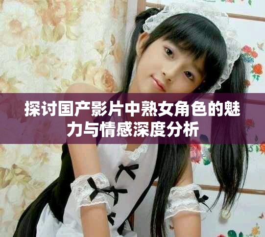 探讨国产影片中熟女角色的魅力与情感深度分析