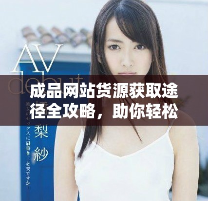 成品网站货源获取途径全攻略，助你轻松找到优质资源
