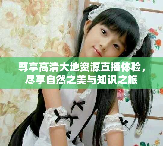 尊享高清大地资源直播体验，尽享自然之美与知识之旅