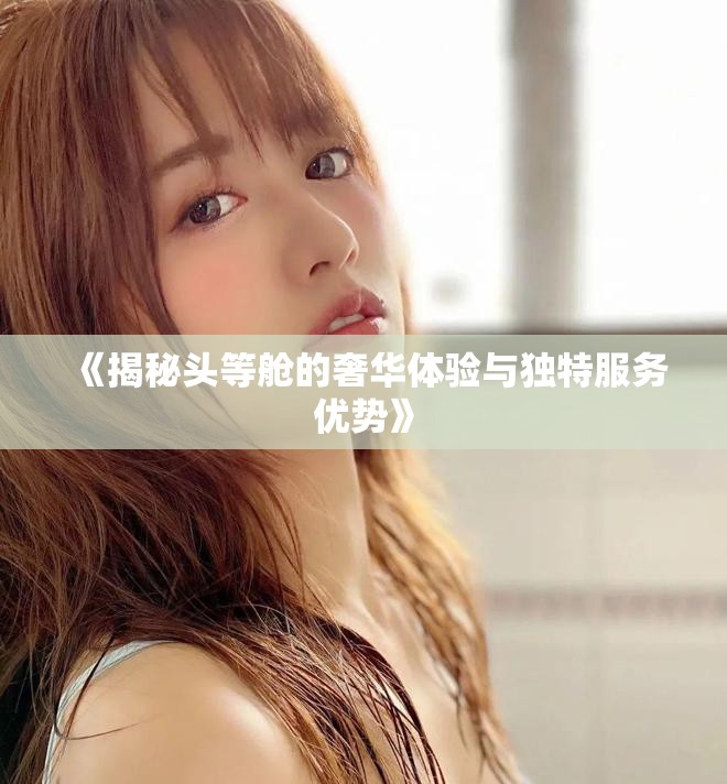 《揭秘头等舱的奢华体验与独特服务优势》