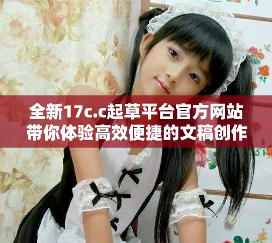 全新17c.c起草平台官方网站带你体验高效便捷的文稿创作服务
