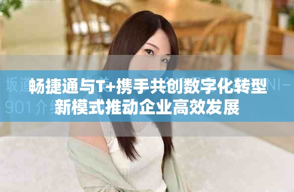 畅捷通与T+携手共创数字化转型新模式推动企业高效发展