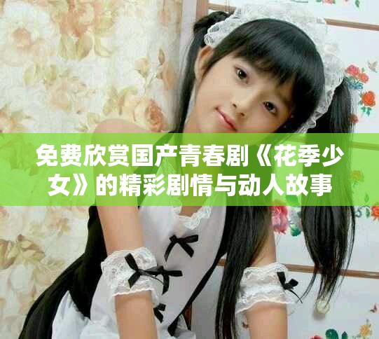 免费欣赏国产青春剧《花季少女》的精彩剧情与动人故事