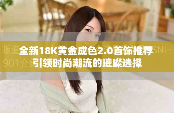 全新18K黄金成色2.0首饰推荐 引领时尚潮流的璀璨选择