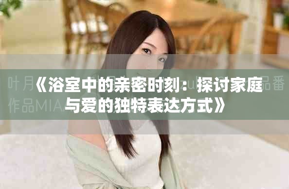 《浴室中的亲密时刻：探讨家庭与爱的独特表达方式》