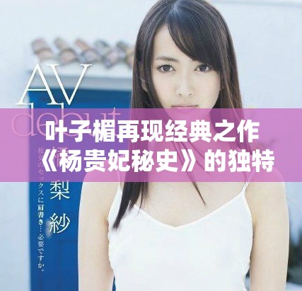叶子楣再现经典之作《杨贵妃秘史》的独特魅力与深邃内涵解析